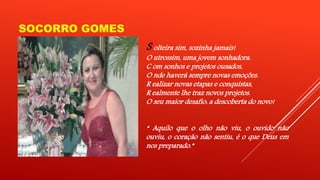 SOCORRO GOMES 
S olteira sim, sozinha jamais! 
O utrossim, uma jovem sonhadora. 
C om sonhos e projetos ousados, 
O nde haverá sempre novas emoções. 
R ealizar novas etapas e conquistas, 
R ealmente lhe traz novos projetos. 
O seu maior desafio: a descoberta do novo! 
“ Aquilo que o olho não viu, o ouvido não 
ouviu, o coração não sentiu, é o que Deus em 
nos preparado.” 
 