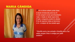 MARIA CÂNDIDA 
N ão te deixes abater pelas lutas, 
E starás fortalecida pela tua fé. 
T erás sempre novas oportunidades, 
I das e vindas te farão mais forte. 
N ada e ninguém poderá te abalar, 
H ás de superar todas as barreiras 
A té o romper de tua missão aqui. 
“ Bendita será a tua entrada e bendita será a tua 
saída, porque Deus é contigo por onde 
andares” 
 