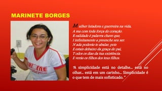 MARINETE BORGES 
M ulher lutadora e guerreira na vida, 
A ma com toda força do coração. 
R ealidade é palavra chave que, 
I infinitamente a preenche seu ser. 
N ada poderás te abalar, pois 
E estais debaixo da graça do pai, 
T odos os dias da tua existência. 
E verás os filhos dos teus filhos. 
“A simplicidade está no detalhe... está no 
olhar... está em um carinho... Simplicidade é 
o que temdemais sofisticado.” 
 