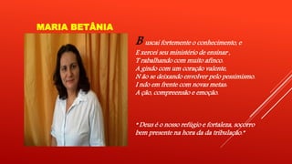 MARIA BETÂNIA 
B uscai fortemente o conhecimento, e 
E xercei seu ministério de ensinar , 
T rabalhando com muito afinco. 
A gindo com um coração valente, 
N ão se deixando envolver pelo pessimismo. 
I ndo em frente com novas metas: 
A ção, compreensão e emoção. 
“ Deus é o nosso refúgio e fortaleza, socorro 
bem presente na hora da da tribulação.” 
 