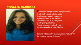ROSÁLIA BARBOSA 
R esolvestes teus problemas com paciência, 
O nde tudo parecia não ter saída, 
S oubestes ser mulher vencedora. 
A gora tudo está se renovando, 
L embrando que tu és abençoada, 
O nde quer que tu fores. 
I nsista em seus projetos de vida, e 
A lcançarás todos os teus objetivos. 
“Amarás a Deus sobre todas as coisas. E amarás ao 
teu próximo como a ti mesmo.” 
 
