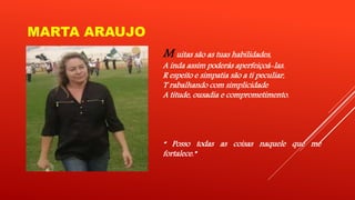 MARTA ARAUJO 
M uitas são as tuas habilidades, 
A inda assim poderás aperfeiçoá-las. 
R espeito e simpatia são a ti peculiar, 
T rabalhando com simplicidade 
A titude, ousadia e comprometimento. 
“ Posso todas as coisas naquele que me 
fortalece.” 
 