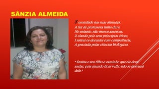 SÂNZIA ALMEIDA 
S erenidade nas suas atutudes, 
A faz de professora linha dura. 
No entanto, não menos amorosa, 
Z elando pelo seus princípios éticos, 
I nstrui os docentes com competência, 
A graciada pelas ciências biológicas. 
“ Ensina o teu filho o caminho que ele deva 
andar, pois quando ficar velho não se desviará 
dele.” 
 