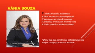 VÂNIA SOUZA 
V ersátil no ensino matemático, 
A fiada na arte da conquista pessoal. 
N asceu com um dom de encantar, 
I nstruindo os seus com docentes com, 
A titude, ousadia e muita serenidade. 
“ Que a paz que excede todo entendimento seja 
sempre contigo por onde tu andares.” 
 