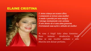 ELAINE CRISTINA 
E terna criança aos nossos olhos, 
L entamente se tornou uma mulher. 
A mada e querida por seus amigos, 
I nterage mutuamente com carisma. 
N utre dentro de si uma alma generosa, 
E ternizando suas ações e atitudes de mulher. 
“A rosa é frágil feito alma feminina... 
Num instante desabrocha linda 
Mas se não receber cuidado e zelo 
Murcha sem deixar perfume. 
 
