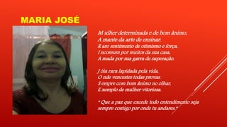 MARIA JOSÉ 
M ulher determinada e de bom ânimo, 
A mante da arte de ensinar. 
R aro sentimento de otimismo e força, 
I ncomum por muitos da sua casa, 
A mada por sua garra de superação. 
J óia rara lapidada pela vida, 
O nde vencestes todas provas. 
S empre com bom ânimo no olhar, 
E xemplo de mulher vitoriosa. 
“ Que a paz que excede todo entendimento seja 
sempre contigo por onde tu andares.” 
 