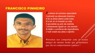 FRANCISCO PINHEIRO 
P rofessor de extrema capacidade, 
I nstruído na dimensão histórica. 
N ão se deixa abater pelas lutas, 
H ei de vê-lo triunfar na vida. 
E specialista na arte da oratória, 
I ntimamente ligado ao seu mundo . 
R etidão e coerência são ingredientes, 
O nde reside sua alma e espírito. 
“Devemos nos comportar com os nossos 
amigos do mesmo modo que gostaríamos 
que eles se comportassem conosco.” 
 