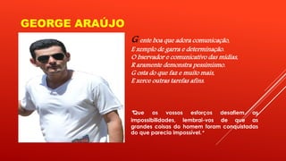 GEORGE ARAÚJO 
G ente boa que adora comunicação, 
E xemplo de garra e determinação. 
O bservador e comunicativo das mídias, 
R aramente demonstra pessimismo. 
G osta do que faz e muito mais, 
E xerce outras tarefas afins. 
“ Que os vossos esforços desafiem as 
impossibilidades, lembrai-vos de que as 
grandes coisas do homem foram conquistadas 
do que parecia impossível.” 
 