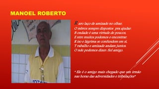 MANOEL ROBERTO 
R aro laço de amizade no olhar, 
O mbros sempre dispostos pra ajudar. 
B ondade é uma virtude de poucos, 
E ntre muitos podemos o encontrar. 
R iso e lágrima se confundem em si, 
T rabalho e amizade andam juntos. 
O nde podemos dizer: fiel amigo. 
“ Ele é o amigo mais chegado que um irmão 
nas horas das adversidades e tribulações” 
 
