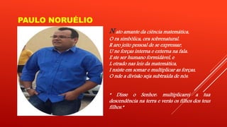 PAULO NORUÉLIO 
N ato amante da ciência matemática, 
O ra simbólica, ora sobrenatural. 
R aro jeito pessoal de se expressar, 
U ne forças interna e externa na fala. 
E ste ser humano formidável, e 
L etrado nas leis da matemática, 
I nsiste em somar e multiplicar as forças, 
O nde a divisão seja subtraída de nós. 
“ Disse o Senhor: multiplicarei a tua 
descendência na terra e verás os filhos dos teus 
filhos.” 
 