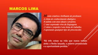 MARCOS LIMA 
M ente criativa e brilhante de professor, 
A rtista do conhecimento dialógico. 
R ealista com seus ideais e projetos, 
C omo expressão viva da linguagem. 
O rdem e respeito é seu lema de trabalho, 
S uperando qualquer tipo de preconceito. 
“Há três coisas na vida que nunca voltam 
atrás: a flecha lançada, a palavra pronunciada 
e a oportunidade perdida.” 
 