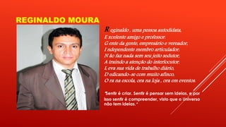 REGINALDO MOURA 
R eginaldo , uma pessoa autodidata, 
E xcelente amigo e professor. 
G ente da gente, empresário e vereador, 
I ndependente membro articulador. 
N ão faz nada sem seu jeito sedutor, 
A traindo a atenção do interlocutor. 
L eva sua vida de trabalho diário, 
D edicando-se com muito afinco, 
O ra na escola, ora na loja , ora em eventos. 
“ Sentir é criar. Sentir é pensar sem ideias, e por 
isso sentir é compreender, visto que o Universo 
não tem ideias.” 
 