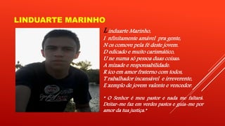 LINDUARTE MARINHO 
L induarte Marinho, 
I nfinitamente amável pra gente, 
N os comove pela fé deste jovem. 
D edicado e muito carismático, 
U ne numa só pessoa duas coisas: 
A mizade e responsabilidade. 
R ico em amor fraterno com todos, 
T rabalhador incansável e irreverente, 
E xemplo de jovem valente e vencedor. 
“ O Senhor é meu pastor e nada me faltará. 
Deitar-me faz em verdes pastos e guia-me por 
amor da tua justiça.” 
 