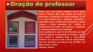 Oração do professor 
Senhor, que a tua palavra fortalece–nos na árdua 
tarefa de ensinar. Seja neste instante com todos os 
professores e professoras de Campo Redondo, do RN 
e do Brasil dando-lhes a sabedoria necessária e 
capacidade física e mental para transformar a nossas 
crianças e jovens estudantes em adultos no 
conhecimento das letras e dos cálculos, e sobretudo, 
na formação integral de sua cidadania. 
Senhor, pedimos em nome do teu filho Jesus, que dê a 
paciência quando a tempestade se levantar e nos dê 
força quando a fraqueza bater a nossa porta. 
Fortalece-nos, oh pai no dia a dia de nossa missão. 
Tudo isso tepedimos em nome do Pai, do Fllho e do 
Espirito Santo. Amém! 
Obrigado, Senhor! 
 