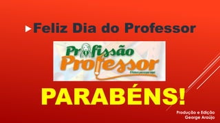 Feliz Dia do Professor 
PARABÉNS! 
Produção e Edição 
George Araújo 
