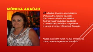 MÔNICA ARAÚJO 
M ediadora do ensino-aprendizagem, 
O stentando a bandeira da gestão, 
N ão a faz autoritária, mas solidária. 
I nstruir e gerir os destinos da EEMAS, 
C om sabedoria, trabalho e competência, 
A vançou as metas e objetivos da Educação. 
“ Sobre ti colocarei o bem e o mal: escolhei hoje 
o bem para que tu possas ser vencedora.” 
 