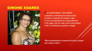 SIMONE SOARES 
S ua simplicidade e sinceridade, 
I nundou a estrutura da nossa escola. 
M udou a maneira de pensar e agir, 
O uve com paciência as nossas queixas. 
N ão julga com ira, mas com a reta justiça, 
E sta é a professora, gestora e amiga. 
“Bem aventurados os mansos da terra, porque 
eles verão a Deus” 
 
