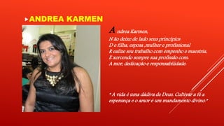 ANDREA KARMEN 
A ndrea Karmen, 
N ão deixe de lado seus princípios 
D e filha, esposa ,mulher e profissional 
R ealize seu trabalho com empenho e maestria, 
E xercendo sempre sua profissão com: 
A mor, dedicação e responsabilidade. 
“ A vida é uma dádiva de Deus. Cultivar a fé a 
esperança e o amor é um mandamento divino.” 
 