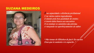SUZANA MEDEIROS 
S ua capacidade e eficiência profissional 
U ne vários outros ingredientes, 
Z elando pela boa qualidade do ensino. 
A través deles busca nos encontros 
N os ensinar os caminhos das pérolas, 
A vançando no aperfeiçoamento do saber. 
“ Não temas oh filhinhos de Jacó! Eu sou teu 
Deus que te sustento e te capacito...” 
 