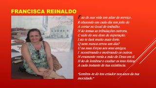 FRANCISCA REINALDO 
F az de sua vida um altar de serviço , 
R efazendo em cada dia um jeito de 
A certar no local de trabalho. 
N ão temas as tribulações outrora, 
C uide do seu dom de superação, 
I sto te fará muito mais forte. 
Q uem nunca errou um dia? 
U na suas forças aos seus amigos, 
I ncentivando e motivando os outros, 
N ovamente verás a mão de Deus em ti. 
H ão de lembrar e exaltar os teus feitos 
A cada instante de tua existência. 
“Lembra-te do teu criador nos anos da tua 
mocidade.” 
 