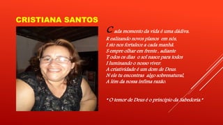 CRISTIANA SANTOS 
C ada momento da vida é uma dádiva. 
R ealizando novos planos em nós, 
I sto nos fortalece a cada manhã. 
S empre olhar em frente , adiante 
T odos os dias o sol nasce para todos 
I luminando o nosso viver. 
A criatividade é um dom de Deus. 
N ele tu encontras algo sobrenatural, 
A lém da nossa ínfima razão. 
“ O temor de Deus é o princípio da Sabedoria.” 
 