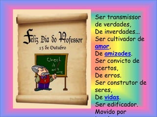 Ser transmissor de verdades,De inverdades...Ser cultivador de amor,De amizades.Ser convicto de acertos,De erros.Ser construtor de seres,De vidas.Ser edificador.Movido por impulsos, por razão, por emoção.De sentimentos profundos,