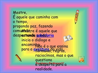 Mestre,É aquele que caminha com o tempo,propondo paz, fazendo comunhão,despertando sabedoriaMestre é aquele que estende a mão,inicia o diálogo e encaminhapara a aventura da vida.Não é o que ensina fórmulas, regras,raciocínios, mas o que questionae desperta para a realidade.Parabéns Professor!!!