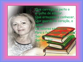 Que carrega no peito o orgulho de educar.Que armazena o conhecer,Que guarda no coração, o pesarDe valores essenciaisPara a felicidade dos “seus”.Ser conquistador de almas.Ser lutador,