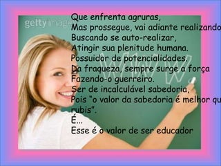Que enfrenta agruras,Mas prossegue, vai adiante realizando sonhos,Buscando se auto-realizar,Atingir sua plenitude humana.Possuidor de potencialidades.Da fraqueza, sempre surge a forçaFazendo-o guerreiro.Ser de incalculável sabedoria,Pois “o valor da sabedoria é melhor que o de rubis”.É...Esse é o valor de ser educador