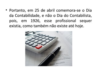 • Portanto, em 25 de abril comemora-se o Dia
  da Contabilidade, e não o Dia do Contabilista,
  pois, em 1926, esse profissional sequer
  existia, como também não existe até hoje.
 