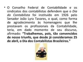 • O Conselho Federal de Contabilidade e os
  sindicatos dos contabilistas defendem que o Dia
  do Contabilista foi instituído em 1926 pelo
  Senador João Lyra Tavares, o qual, como forma
  de agradecimento às homenagens que lhe
  prestavam os profissionais da Contabilidade,
  teria, em dado momento de seu discurso,
  afirmado: “Trabalhemos, pois, tão convencidos
  de nosso triunfo, que desde já consideramos 25
  de abril, o Dia dos Contabilistas Brasileiros.”
 