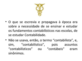 • O que se escrevia e propagava à época era
  sobre a necessidade de se ensinar e estudar
  os fundamentos contabilísticos nas escolas, de
  se estudar Contabilidade.
• Não se usava, então, o termo “contabilista”, e,
  sim,    “contabilístico”,   pois     assuntos
  “contabilísticos” ou “contábeis” eram
  sinônimos.
 