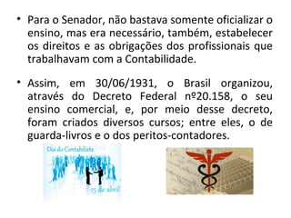 • Para o Senador, não bastava somente oficializar o
  ensino, mas era necessário, também, estabelecer
  os direitos e as obrigações dos profissionais que
  trabalhavam com a Contabilidade.
• Assim, em 30/06/1931, o Brasil organizou,
  através do Decreto Federal nº20.158, o seu
  ensino comercial, e, por meio desse decreto,
  foram criados diversos cursos; entre eles, o de
  guarda-livros e o dos peritos-contadores.
 