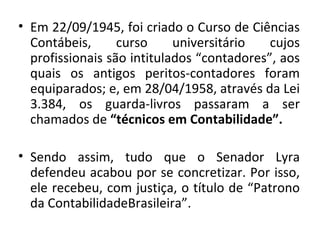 • Em 22/09/1945, foi criado o Curso de Ciências
  Contábeis,      curso     universitário   cujos
  profissionais são intitulados “contadores”, aos
  quais os antigos peritos-contadores foram
  equiparados; e, em 28/04/1958, através da Lei
  3.384, os guarda-livros passaram a ser
  chamados de “técnicos em Contabilidade”.

• Sendo assim, tudo que o Senador Lyra
  defendeu acabou por se concretizar. Por isso,
  ele recebeu, com justiça, o título de “Patrono
  da ContabilidadeBrasileira”.
 