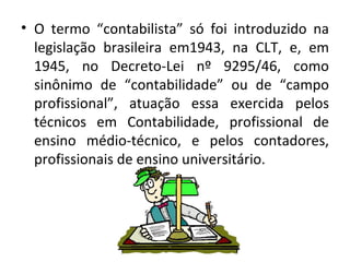 • O termo “contabilista” só foi introduzido na
  legislação brasileira em1943, na CLT, e, em
  1945, no Decreto-Lei nº 9295/46, como
  sinônimo de “contabilidade” ou de “campo
  profissional”, atuação essa exercida pelos
  técnicos em Contabilidade, profissional de
  ensino médio-técnico, e pelos contadores,
  profissionais de ensino universitário.
 