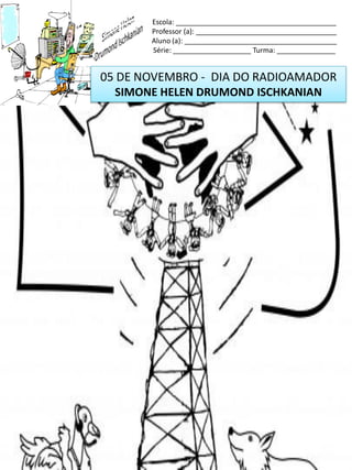 05 DE NOVEMBRO - DIA DO RADIOAMADOR
SIMONE HELEN DRUMOND ISCHKANIAN
Escola: _________________________________________
Professor (a): ____________________________________
Aluno (a): _______________________________________
Série: ____________________ Turma: _______________
 