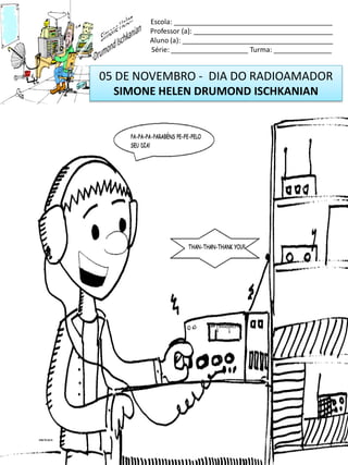 05 DE NOVEMBRO - DIA DO RADIOAMADOR
SIMONE HELEN DRUMOND ISCHKANIAN
Escola: _________________________________________
Professor (a): ____________________________________
Aluno (a): _______________________________________
Série: ____________________ Turma: _______________
 