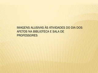 IMAGENS ALUSIVAS ÀS ATIVIDADES DO DIA DOS
AFETOS NA BIBLIOTECA E SALA DE
PROFESSORES

 