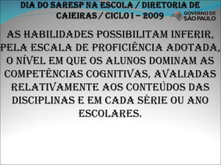 As habilidades possibilitam inferir, pela escala de proficiência adotada, o nível em que os alunos dominam as competências cognitivas, avaliadas relativamente aos conteúdos das disciplinas e em cada série ou ano escolares. 