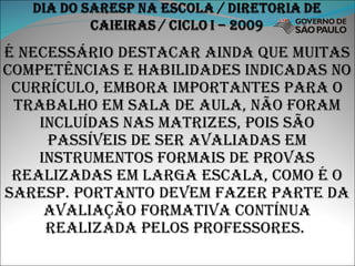 É necessário destacar ainda que muitas competências e habilidades indicadas no currículo, embora importantes para o trabalho em sala de aula, não foram incluídas nas matrizes, pois são passíveis de ser avaliadas em instrumentos formais de provas realizadas em larga escala, como é o saresp. Portanto devem fazer parte da avaliação formativa contínua realizada pelos professores.  