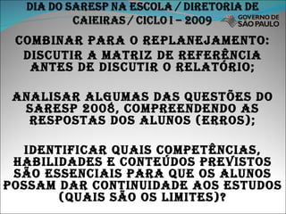 Combinar para o replanejamento: Discutir a matriz de referência antes de discutir o relatório; Analisar algumas das questões do saresp 2008, compreendendo as respostas dos alunos (erros); Identificar quais competências, habilidades e conteúdos previstos são essenciais para que os alunos possam dar continuidade aos estudos (quais são os limites)? 