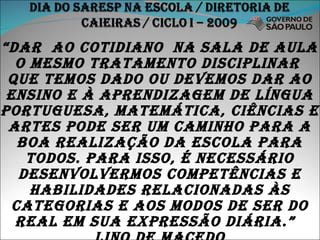 “ dar  ao cotidiano  na sala de aula o mesmo tratamento disciplinar  que temos dado ou devemos dar ao ensino e à aprendizagem de língua portuguesa, matemática, ciências e artes pode ser um caminho para a boa realização da escola para todos. Para isso, é necessário desenvolvermos competências e habilidades relacionadas às categorias e aos modos de ser do real em sua expressão diária.”  lino de macedo 