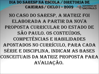 NO CASO DO SARESP, A MATRIZ FOI ELABORADA A PARTIR DA NOVA PROPOSTA CURRICULAR DO ESTADO DE SÃO PAULO. OS CONTEÚDOS, COMPETÊNCIAS E HABILIDADES APONTADOS NO CURRÍCULO, PARA CADA SÉRIE E DISCIPLINA, INDICAM AS BASES CONCEITUAIS DA MATRIZ PROPOSTA PARA AVALIAÇÃO.  
