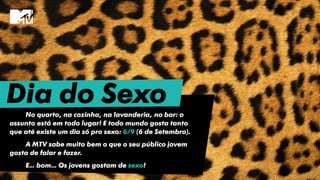 Dia do SexoNo quarto, na cozinha, na lavanderia, no bar: o
assunto está em todo lugar! E todo mundo gosta tanto
que até existe um dia só pro sexo: 6/9 (6 de Setembro).
A MTV sabe muito bem o que o seu público jovem
gosta de falar e fazer.
E… bom… Os jovens gostam de sexo!
 