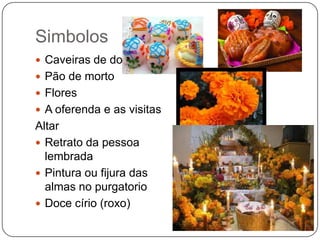 Simbolos
 Caveiras de doce
 Pão de morto
 Flores
 A oferenda e as visitas

Altar
 Retrato da pessoa
lembrada
 Pintura ou fijura das
almas no purgatorio
 Doce círio (roxo)

 