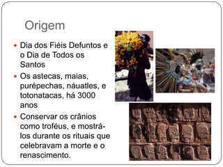 Origem
 Dia dos Fiéis Defuntos e

o Dia de Todos os
Santos
 Os astecas, maias,
purépechas, náuatles, e
totonatacas, há 3000
anos
 Conservar os crânios
como troféus, e mostrálos durante os rituais que
celebravam a morte e o
renascimento.

 