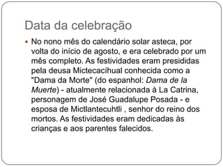 Data da celebração
 No nono mês do calendário solar asteca, por

volta do início de agosto, e era celebrado por um
mês completo. As festividades eram presididas
pela deusa Mictecacíhual conhecida como a
"Dama da Morte" (do espanhol: Dama de la
Muerte) - atualmente relacionada à La Catrina,
personagem de José Guadalupe Posada - e
esposa de Mictlantecuhtli , senhor do reino dos
mortos. As festividades eram dedicadas às
crianças e aos parentes falecidos.

 