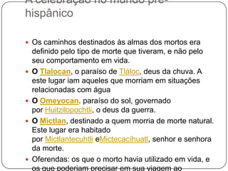 A celebração no mundo préhispânico
 Os caminhos destinados às almas dos mortos era








definido pelo tipo de morte que tiveram, e não pelo
seu comportamento em vida.
O Tlalocan, o paraíso de Tláloc, deus da chuva. A
este lugar iam aqueles que morriam em situações
relacionadas com água
O Omeyocan. paraíso do sol, governado
por Huitzilopochtli, o deus da guerra.
O Mictlan, destinado a quem morria de morte natural.
Este lugar era habitado
por Mictlantecuhtli eMictecacíhuatl, senhor e senhora
da morte.
Oferendas: os que o morto havia utilizado em vida, e
os que poderiam precisar em sua viagem ao

 