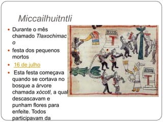 Miccailhuitntli
 Durante o mês

chamado Tlaxochimac
o
 festa dos pequenos
mortos
 16 de julho
 Esta festa começava
quando se cortava no
bosque a árvore
chamada xócotl, a qual
descascavam e
punham flores para
enfeite. Todos
participavam da

 