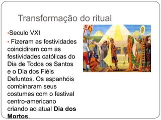 Transformação do ritual
•Seculo VXI

• Fizeram as festividades

coincidirem com as
festividades católicas do
Dia de Todos os Santos
e o Dia dos Fiéis
Defuntos. Os espanhóis
combinaram seus
costumes com o festival
centro-americano
criando ao atual Dia dos
Mortos.

 